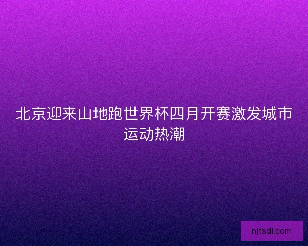 北京迎来山地跑世界杯四月开赛激发城市运动热潮