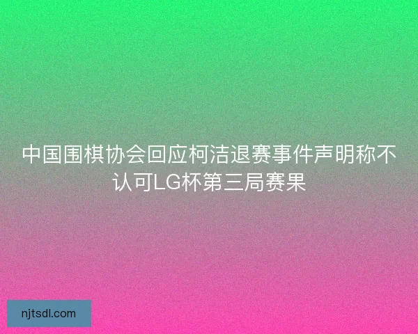 中国围棋协会回应柯洁退赛事件声明称不认可LG杯第三局赛果