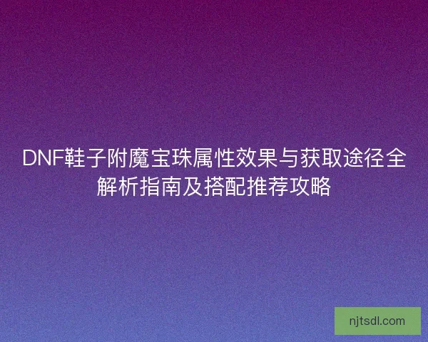 DNF鞋子附魔宝珠属性效果与获取途径全解析指南及搭配推荐攻略
