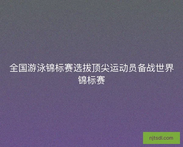 全国游泳锦标赛选拔顶尖运动员备战世界锦标赛